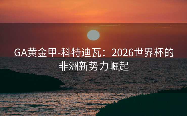 GA黄金甲-科特迪瓦：2026世界杯的非洲新势力崛起